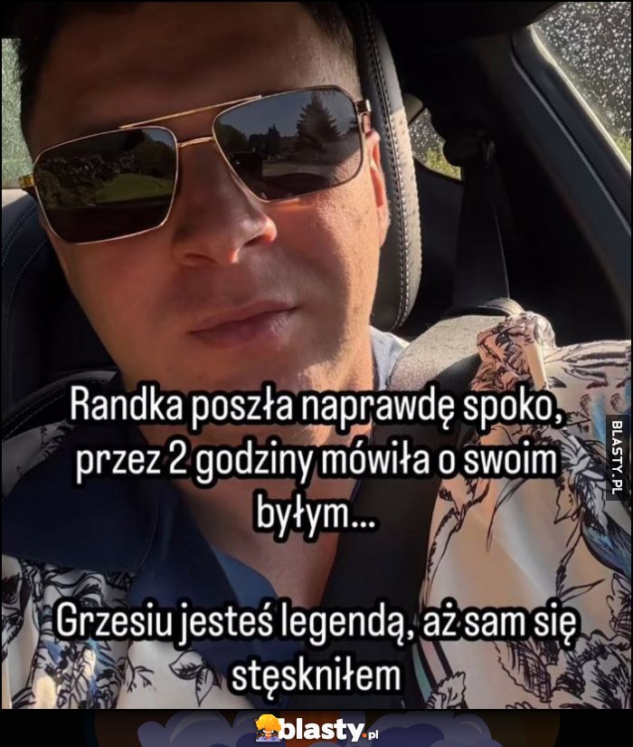 Randka poszła naprawdę spoko, przed 2 godziny mówiła o byłym, Grzesiu jesteś legendą, aż sam się stęskniłem