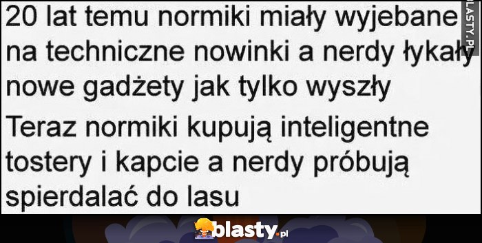 20 lat temu normiki miały wywalone na techniczne nowinki a nerdy łykały nowe gadżety, teraz normiki kupują inteligentne tostery i kapcie a nerdy próbują uciekać do lasu