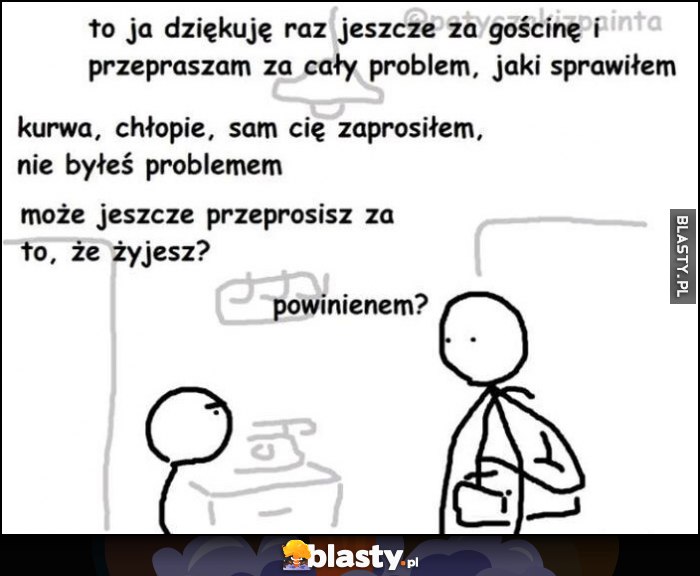 Dziękuję za gościnę, przepraszam za problem jaki sprawiłem. Sam cię zaprosiłem, nie byłeś problemem, może jeszcze przeprosisz za to, że żyjesz? Powinienem?