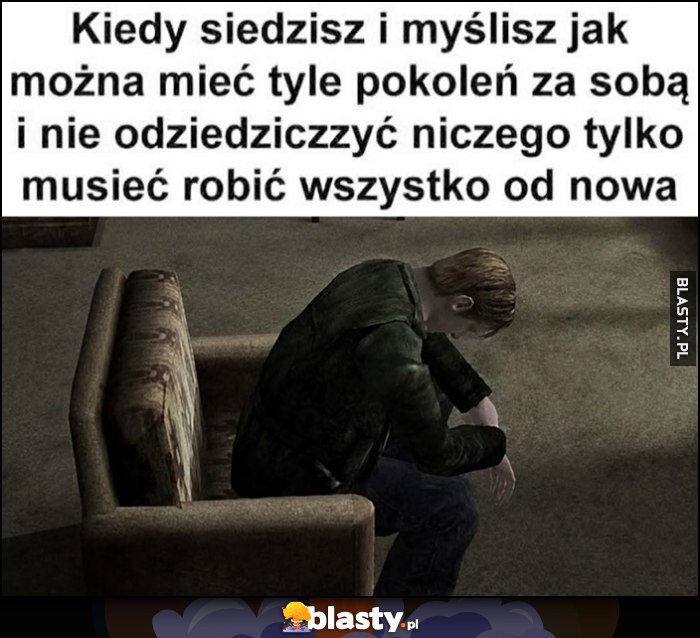 Kiedy siedzisz i myślisz jak można mieć tyle pokoleń za sobą i nie odziedziczyć niczego tylko musieć robić wszystko od nowa