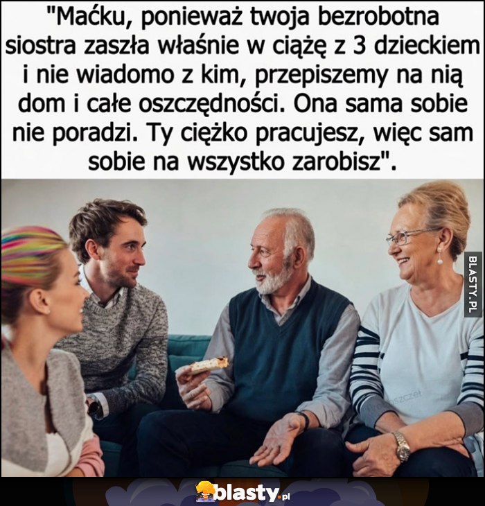 Ponieważ twoja bezrobotna siostra zaszła w ciążę z 3 dzieckiem nie wiadomo z kim przepiszemy na nią dom i oszczędności, sama sobie nie poradzi. Ty sam sobie na wszystko zarobisz