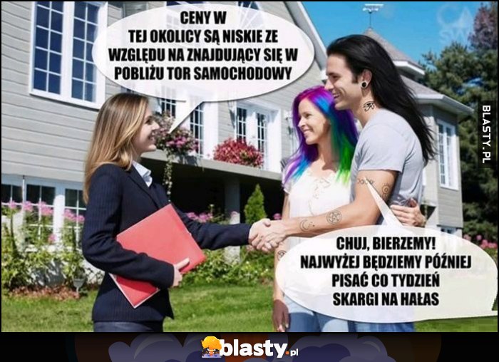 Agentka nieruchomości: ceny w tej okolicy są niskie ze względu na znajdujący się w pobliżu tor samochodowy. Bierzemy, najwyżej później będziemy pisać co tydzień skargi na hałas