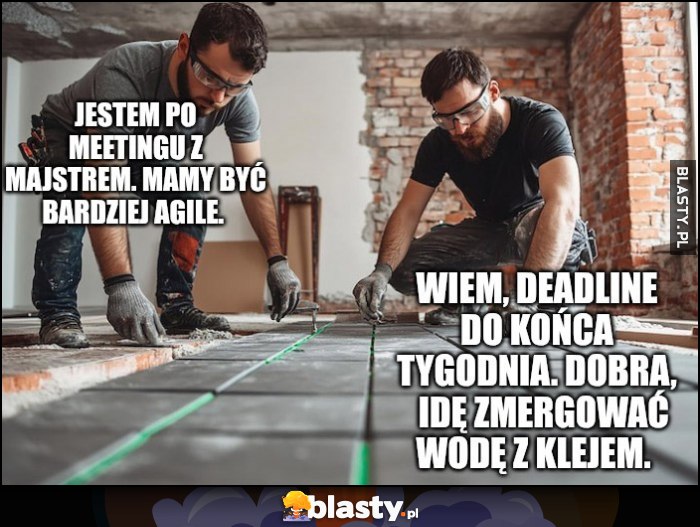 Jestem po meetingu z majstrem, mamy być bardziej agile, wiem deadline do końca tygodnia, idę zmergować wodę z klejem