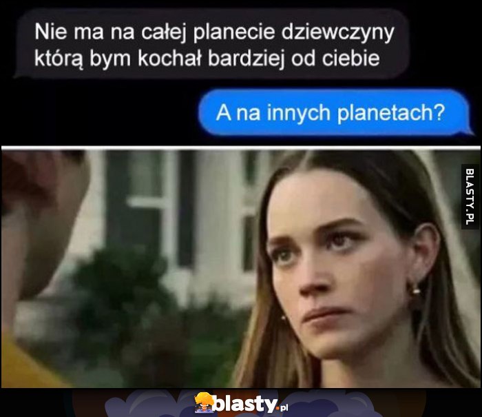 Nie ma na całej planecie dziewczyny którą bym kochał bardziej od ciebie. Ona: a na innych planetach?