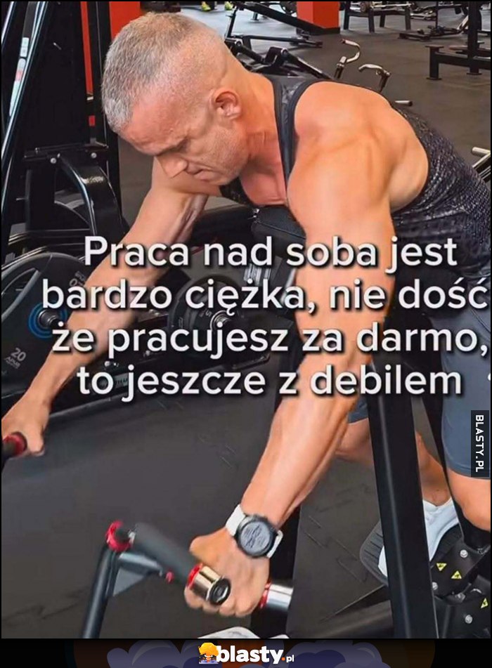 Praca nad sobą jest bardzo ciężka, nie dość że pracujesz za darmo, to jeszcze z debilem