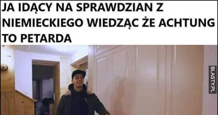 Ja idący na sprawdzian z niemieckiego, wiedząc że achtung to petarda