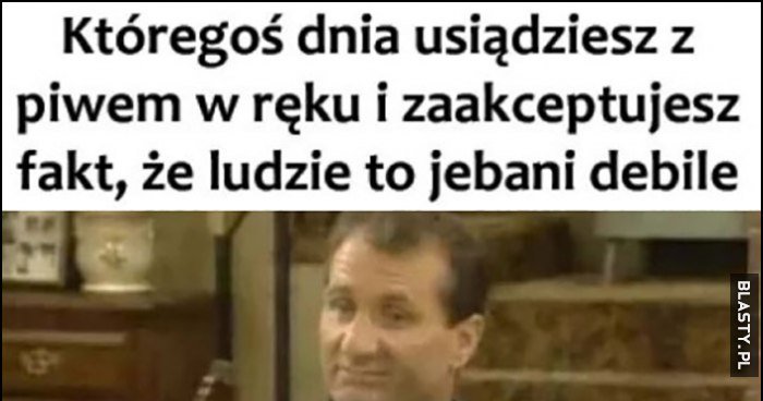 Któregoś dnia usiądziesz z piwem w ręku i zaakceptujesz fakt, że ludzie ...