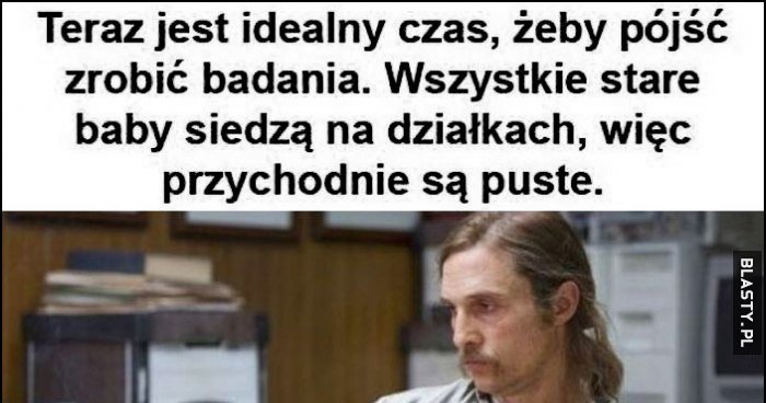 Teraz jest idealny czas, żeby pójść zrobić badania, wszystkie stare ...