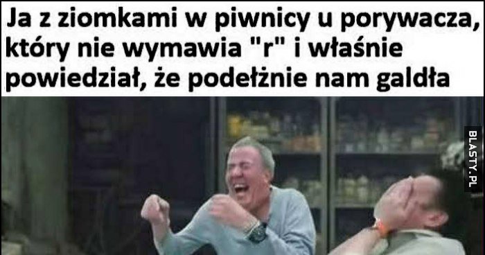 Ja z ziomkami w piwnicy u porywacza, który nie wymawia "r" i właśnie powiedział, iż podełżnie nam galdła Clarkson Hammond śmieją się