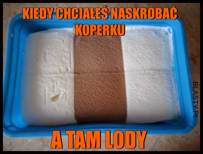 Kiedy chciałeś naskrobać koperku a tam lody