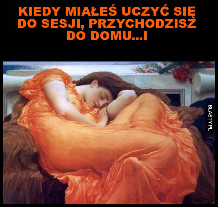 Kiedy miałeś uczyć się do sesji, przychodzisz do domu...i