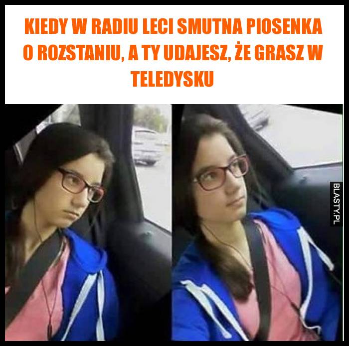 Kiedy w radiu leci smutna piosenka o rozstaniu, a Ty udajesz, że grasz w teledysku