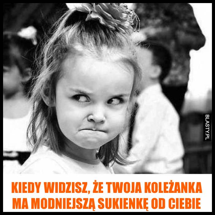 Kiedy widzisz, że twoja koleżanka ma modniejszą sukienkę od Ciebie