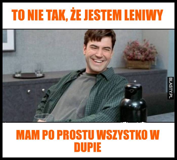 To nie tak, że jestem leniwy mam po prostu wszystko w dupie