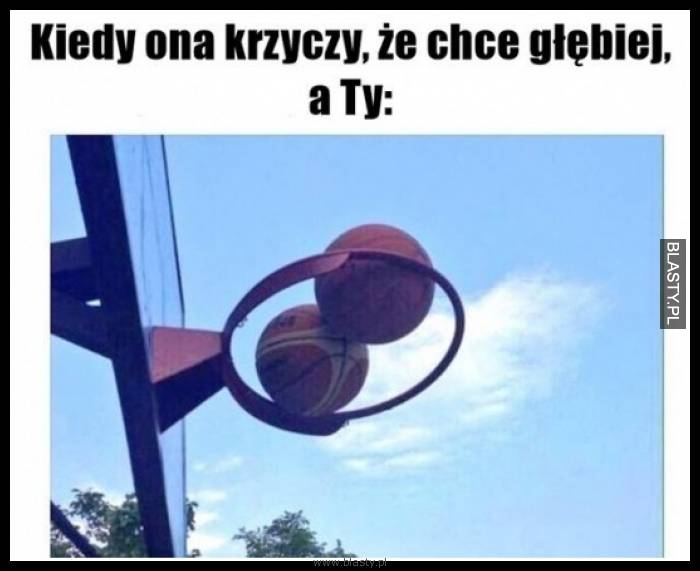 Kiedy ona krzyczy, że chce głębiej a Ty