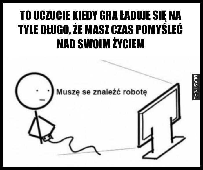 To uczucie kiedy gra ładuje się na tyle długo, że masz czas pomyśleć nad swoim życiem