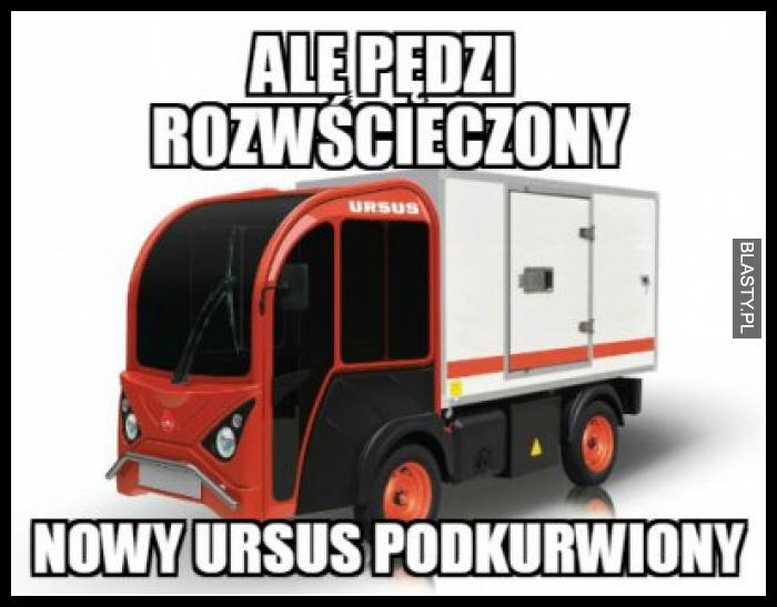 Ale pędzi rozwścieczony nowy ursus podkurwiony