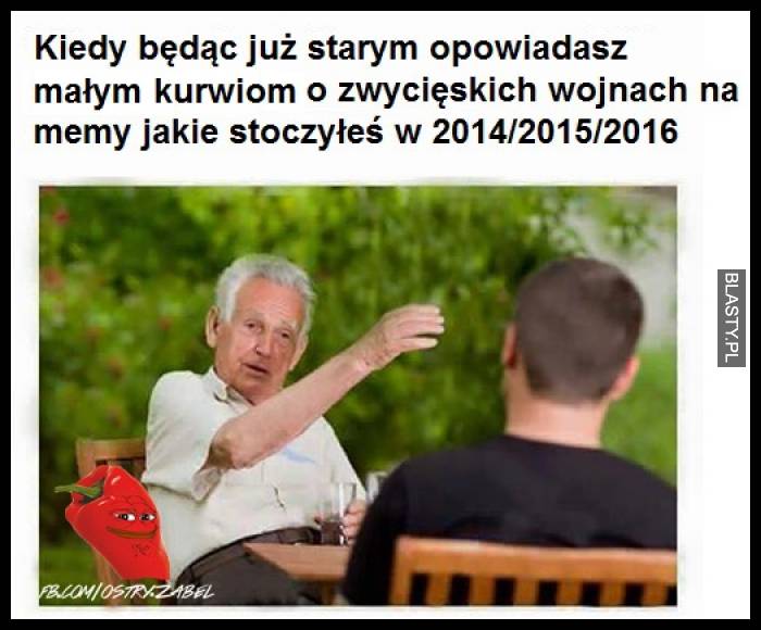 Kiedy będąc starym opowiadasz małym kurwiom o zwycięskich wojnach na memy