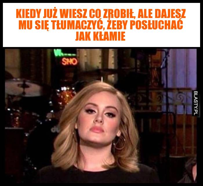 Kiedy już wiesz co zrobił, ale dajesz mu się tłumaczyć, żeby posłuchać jak kłamie