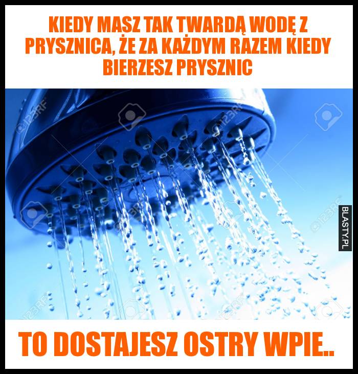 Kiedy masz tak twardą wodę z prysznica, że za każdym razem kiedy bierzesz prysznic to dostajesz ostry wpie.. Kiedy masz tak twardą wodę z prysznica, że za każdym razem kiedy bierzesz prysznic to dostajesz ostry wpie..