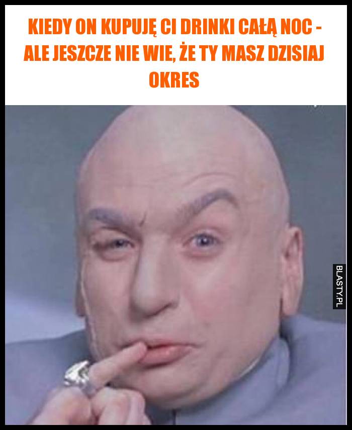 Kiedy on kupuję Ci drinki całą noc - ale jeszcze nie wie, że Ty masz dzisiaj okres