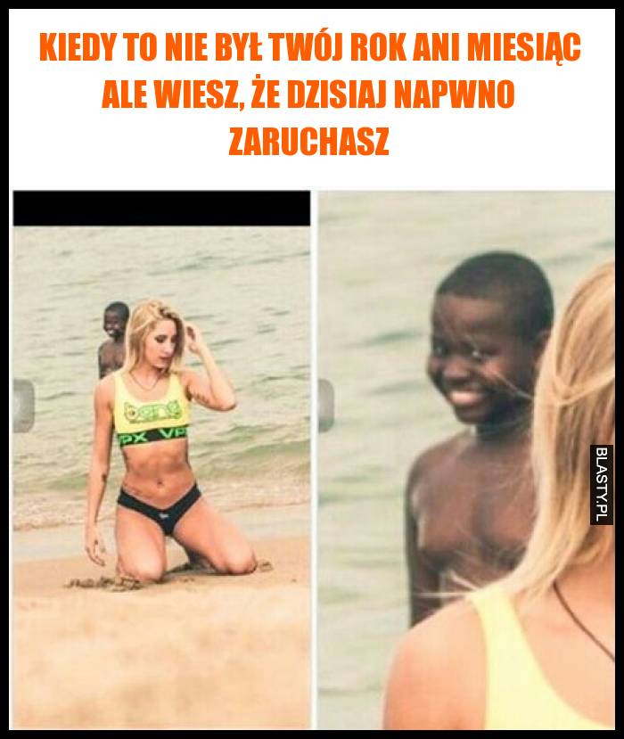 Kiedy to nie był Twój rok ani miesiąc ale wiesz, że dzisiaj napwno zaruchasz