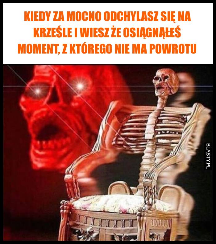 Kiedy za mocno odchylasz się na krześle i wiesz że osiągnąłeś moment, z którego nie ma powrotu