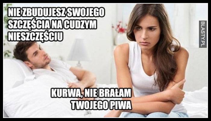 Nie zbudujesz swojego szczęścia na cudzym nieszczęściu - nie brałam Twojego piwa