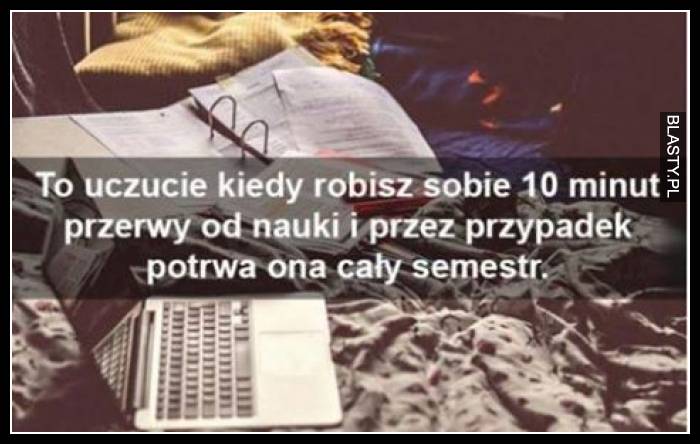 To uczucie kiedy robisz sobie 10 minut przerwy od nauki i przez przypadek potrwa ona cały semestr