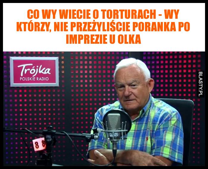 Co wy wiecie o torturach - wy którzy, nie przeżyliście poranka po imprezie u olka