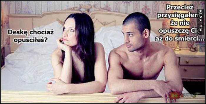 Deskę chociaż opuściłeś ? przecież przysięgłem, że nie opuszczę Cię aż do śmierci
