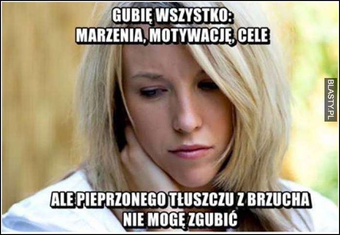 Gubię wszystko, marzenia, motywacje, cele ale pieprzonego tłuszczu z brzucha nie mogę zgubić