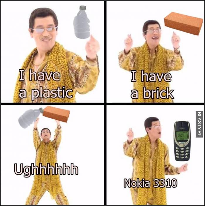 I have plastic I have brick ughh nokia 3310