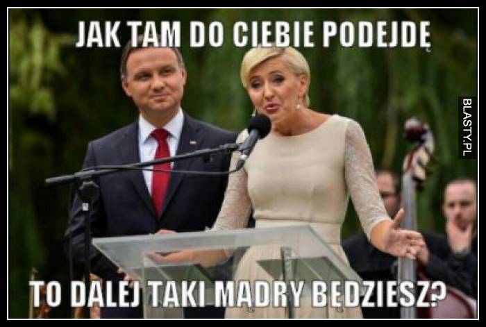 Jak tam do Ciebie podejdę to dalej taki mądry będziesz ?