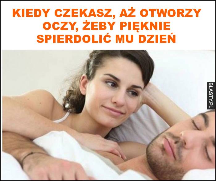 Kiedy czekasz, aż otworzy oczy, żeby pięknie spierdolić mu dzień