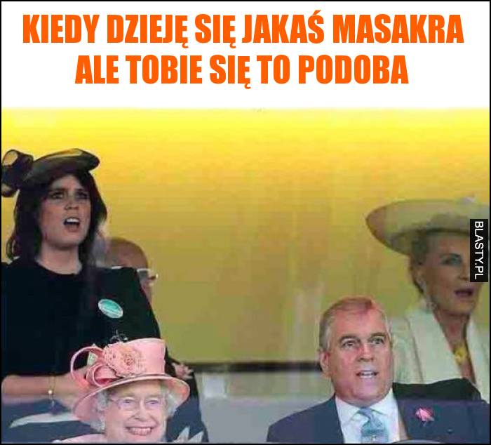 Kiedy dzieję się jakaś masakra ale Tobie się to podoba