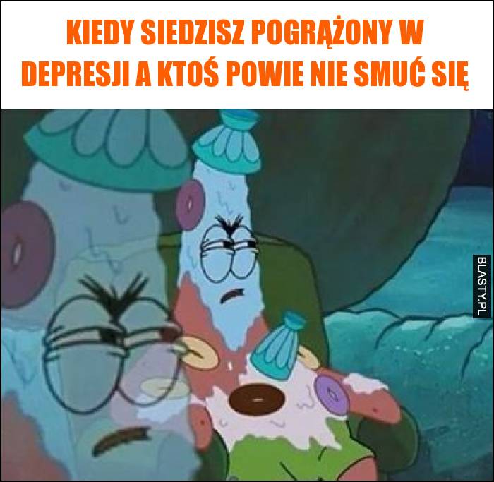 Kiedy siedzisz pogrążony w depresji a ktoś powie nie smuć się