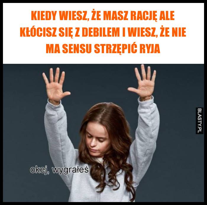 Kiedy wiesz, że masz rację ale kłócisz się z debilem i wiesz, że nie ma sensu strzępić ryja