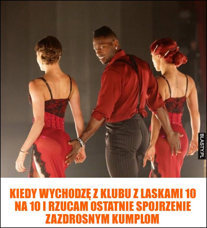 Kiedy wychodzę z klubu z laskami 10/10