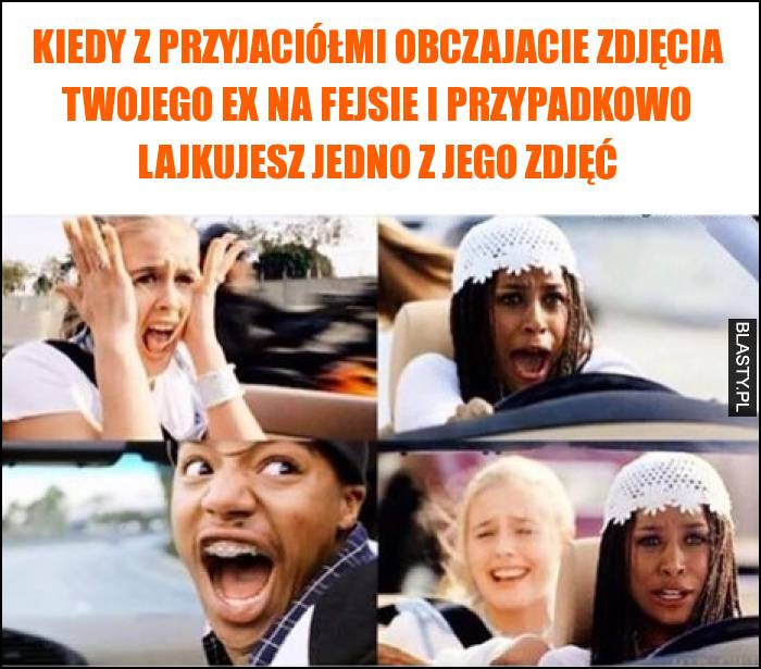 Kiedy z przyjaciółmi obczajacie zdjęcia Twojego Ex na fejsie i przypadkowo lajkujesz jedno z jego zdjęć