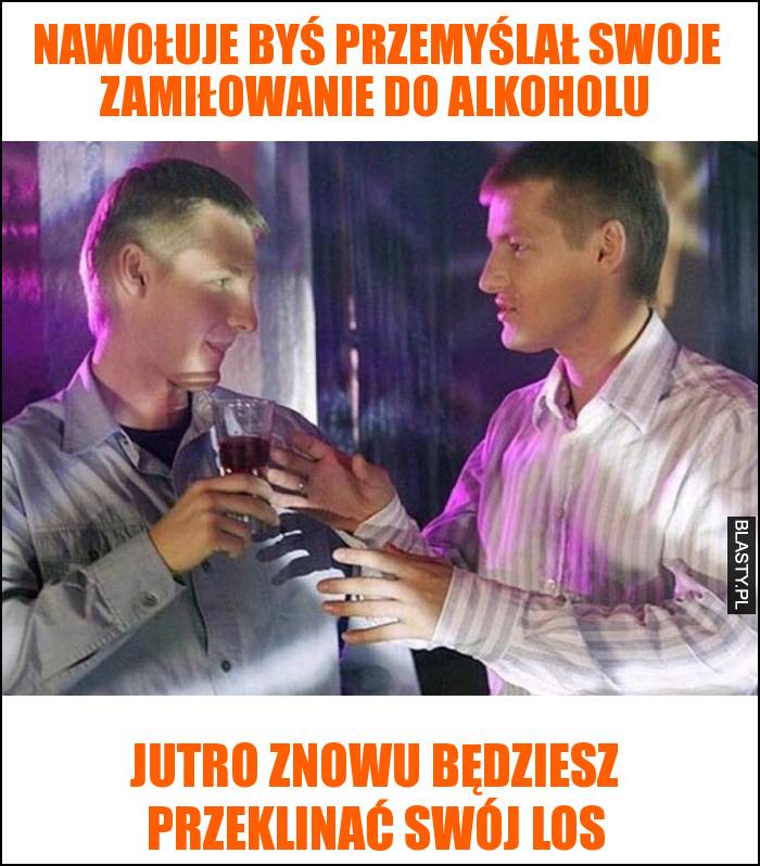 Nawołuje byś przemyślał swoje zamiłowanie do alkoholu - jutro znowu będziesz przeklinać swój los