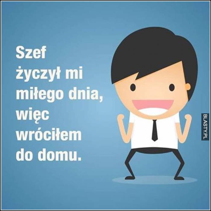 Szef życzył mi miłego dnia więc wróciłem do domu