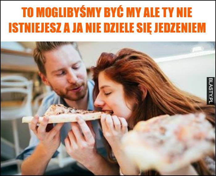 To moglibyśmy być my ale Ty nie istniejesz a ja nie dziele się jedzeniem