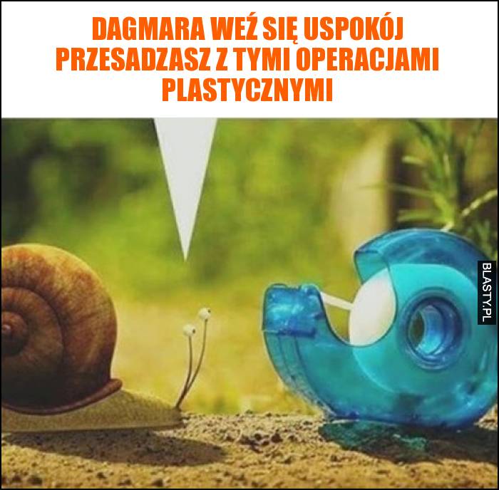 Dagmara weź się uspokój przesadzasz z tymi operacjami plastycznymi