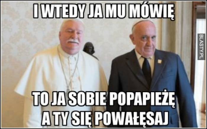 I wtedy ja mu mówię, to ja sobie popapieżę a Ty się powałęsaj