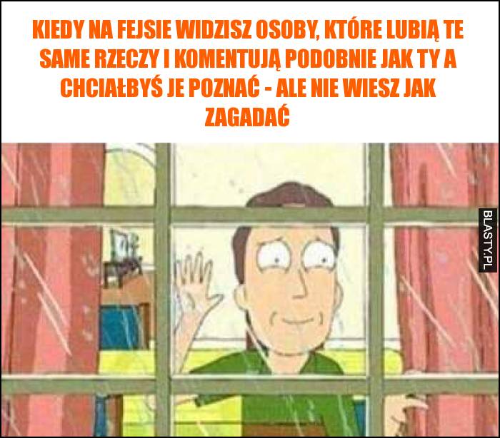 Kiedy na fejsie widzisz osoby, które lubią te same rzeczy i komentują podobnie jak Ty a chciałbyś je poznać - ale nie wiesz jak zagadać