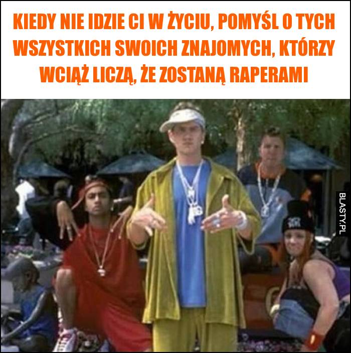 Kiedy nie idzie Ci w życiu, pomyśl o tych wszystkich swoich znajomych, którzy wciąż liczą, że zostaną raperami