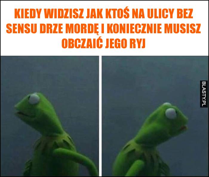 Kiedy widzisz jak ktoś na ulicy bez sensu drze mordę i koniecznie musisz obczaić jego ryj