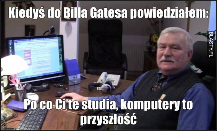 Kiedyś do billa gatesa powiedziałem - po co Ci te studia komputery to przyszłość