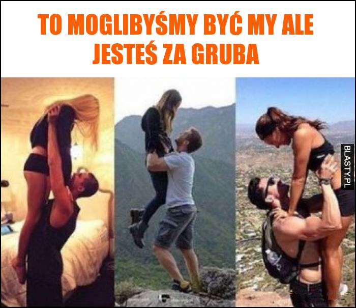 To moglibyśmy być my ale jesteś za gruba